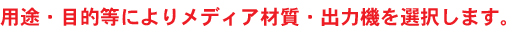 用途・目的等によりメディア材質・出力機を選択します。